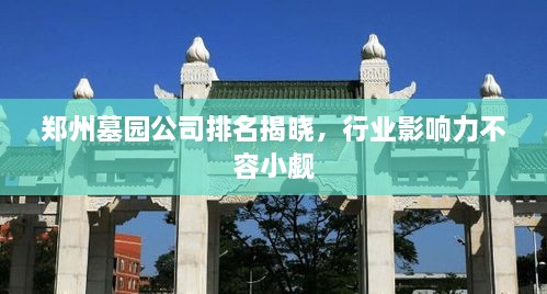 郑州墓园公司排名揭晓，行业影响力不容小觑