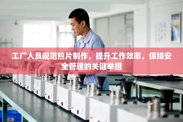 工厂人员规范照片制作，提升工作效率，保障安全管理的关键举措
